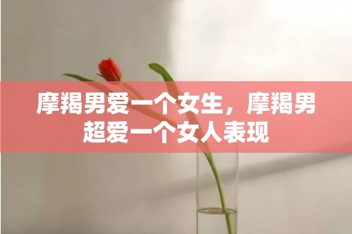 摩羯男爱一个女生，摩羯男超爱一个女人表现