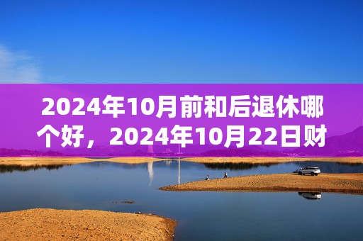 2024年10月前和后退休哪个好，2024年10月22日财神方位查询