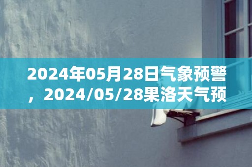 2024年05月28日气象预警，2024/05/28果洛天气预报 大部小雨