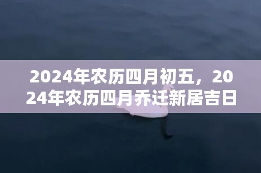 2024年农历四月初五，2024年农历四月乔迁新居吉日