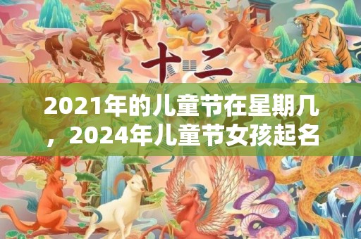 2021年的儿童节在星期几，2024年儿童节女孩起名字好寓意的字