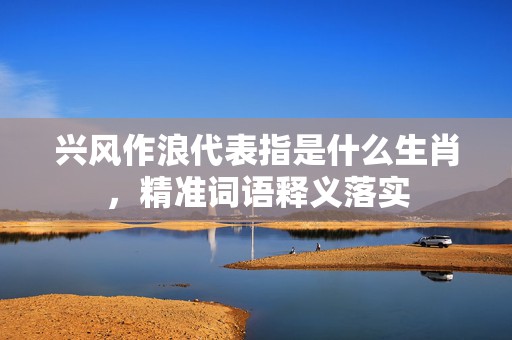 兴风作浪代表指是什么生肖，精准词语释义落实