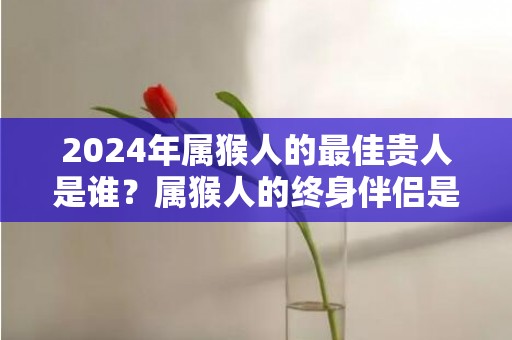 2024年属猴人的最佳贵人是谁？属猴人的终身伴侣是谁？