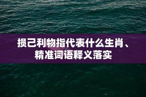 损己利物指代表什么生肖、精准词语释义落实