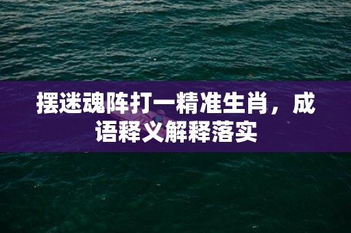 摆迷魂阵打一精准生肖，成语释义解释落实