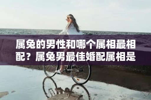 属兔的男性和哪个属相最相配？属兔男最佳婚配属相是什么？