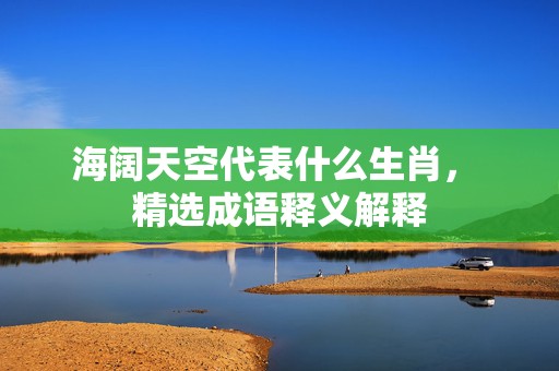 海阔天空代表什么生肖， 精选成语释义解释