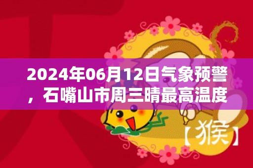 2024年06月12日气象预警，石嘴山市周三晴最高温度35度