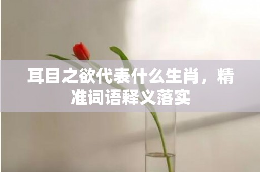 耳目之欲代表什么生肖，精准词语释义落实