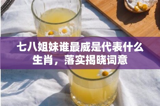 七八姐妹谁最威是代表什么生肖，落实揭晓词意