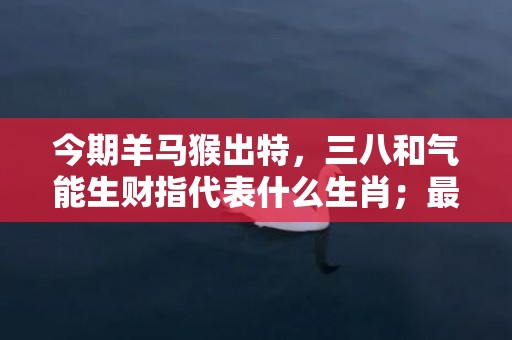 今期羊马猴出特，三八和气能生财指代表什么生肖；最佳释义成语解释最佳答