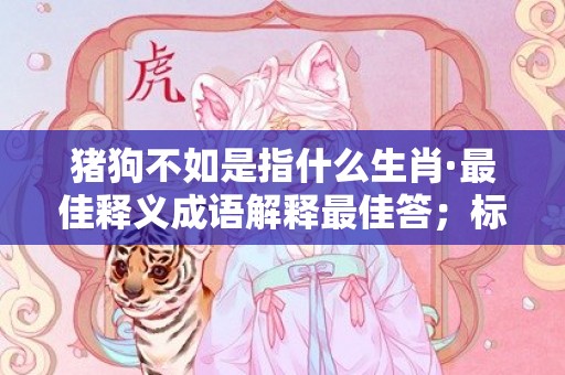 猪狗不如是指什么生肖·最佳释义成语解释最佳答；标准成语落实释义