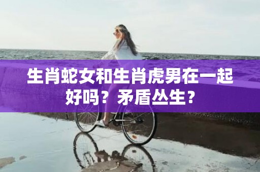 生肖蛇女和生肖虎男在一起好吗？矛盾丛生？