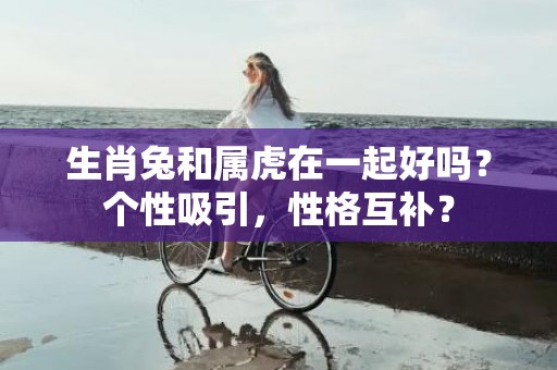 生肖兔和属虎在一起好吗？个性吸引，性格互补？