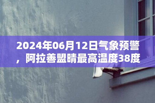 2024年06月12日气象预警，阿拉善盟晴最高温度38度