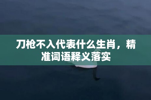 刀枪不入代表什么生肖，精准词语释义落实