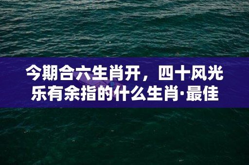 今期合六生肖开，四十风光乐有余指的什么生肖·最佳释义成语解释最佳答