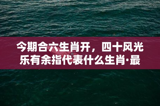 今期合六生肖开，四十风光乐有余指代表什么生肖·最佳释义成语解释最佳答