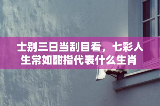 士别三日当刮目看，七彩人生常如酣指代表什么生肖 精选成语释义解释插图