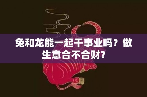 兔和龙能一起干事业吗？做生意合不合财？插图