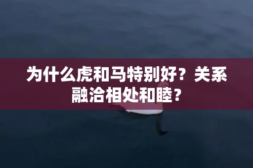 为什么虎和马特别好？关系融洽相处和睦？插图