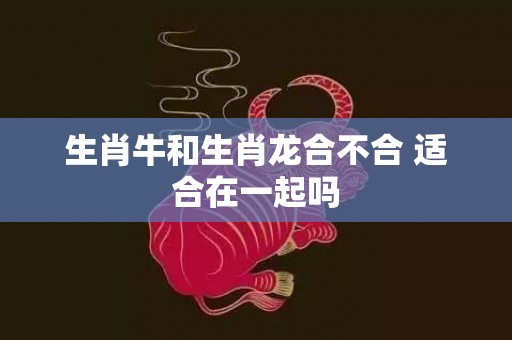 生肖牛和生肖龙合不合 适合在一起吗