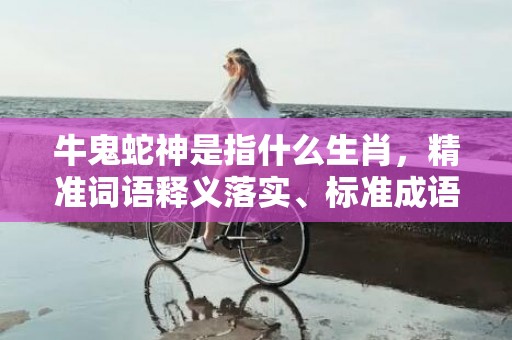 牛鬼蛇神是指什么生肖，精准词语释义落实、标准成语落实释义