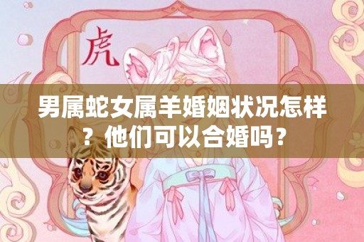 男属蛇女属羊婚姻状况怎样？他们可以合婚吗？插图