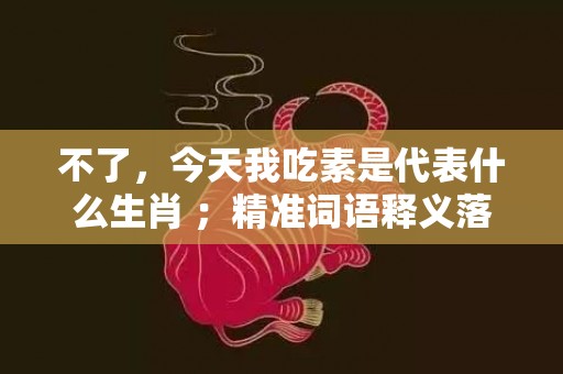 不了，今天我吃素是代表什么生肖 ；精准词语释义落实