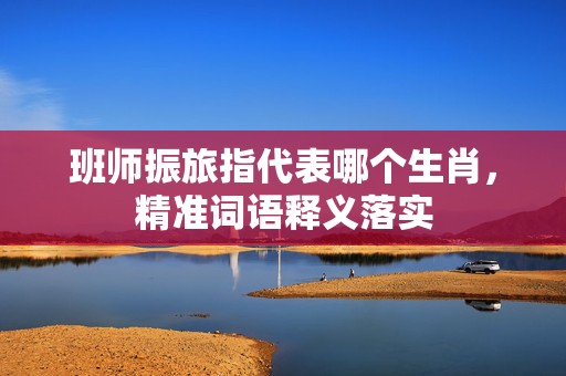 班师振旅指代表哪个生肖，精准词语释义落实