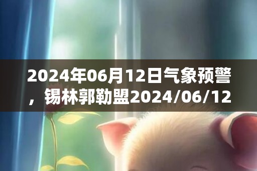 2024年06月12日气象预警，锡林郭勒盟2024/06/12周三天气预报 大部小雨