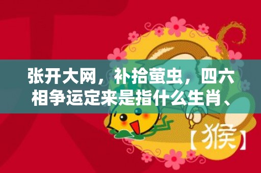 张开大网，补拾萤虫，四六相争运定来是指什么生肖、精准词语释义落实