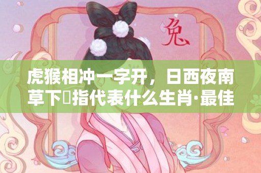 虎猴相冲一字开，日西夜南草下濕指代表什么生肖·最佳释义成语解释最佳答