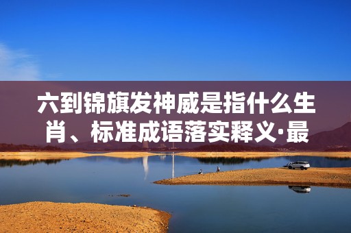 六到锦旗发神威是指什么生肖、标准成语落实释义·最佳释义成语解释最佳答插图