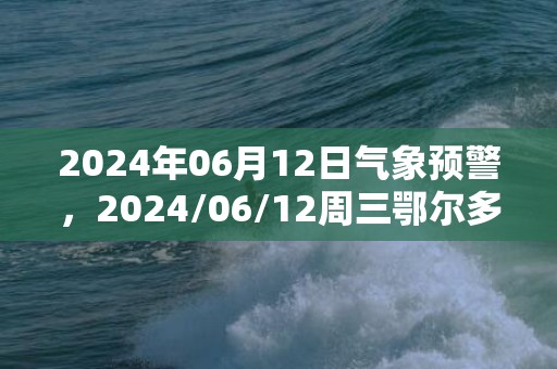 2024年06月12日气象预警，2024/06/12周三鄂尔多斯天气预报 大部晴转多云