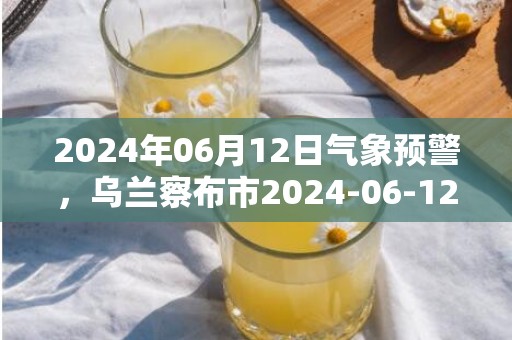 2024年06月12日气象预警，乌兰察布市2024-06-12阵雨转晴最高气温32℃