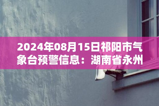 2024年08月15日祁阳市气象台预警信息：湖南省永州市祁阳县发布暴雨橙色预警