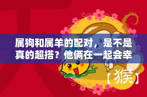 属狗和属羊的配对，是不是真的超搭？他俩在一起会幸福吗？羊和狗在一起会咋样？