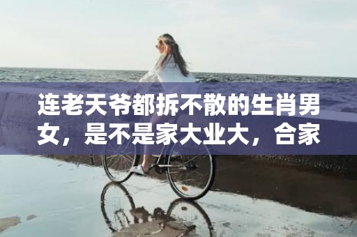 连老天爷都拆不散的生肖男女，是不是家大业大，合家兴旺？