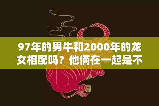 97年的男牛和2000年的龙女相配吗？他俩在一起是不是一生财帛无忧？