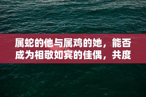 属蛇的他与属鸡的她，能否成为相敬如宾的佳偶，共度美好婚姻生活？