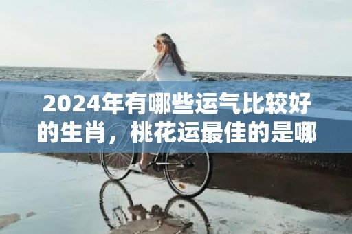 2024年有哪些运气比较好的生肖，桃花运最佳的是哪三个生肖插图