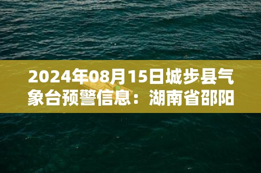 2024年08月15日城步县气象台预警信息：湖南省邵阳市城步苗族自治县发布暴雨橙色预警