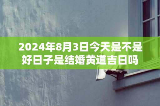 2024年8月3日今天是不是好日子是结婚黄道吉日吗