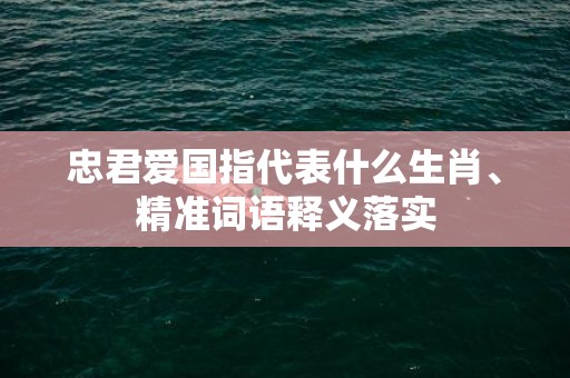 忠君爱国指代表什么生肖、精准词语释义落实