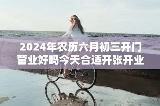 2024年农历六月初三开门营业好吗今天合适开张开业吗