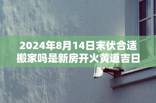 2024年8月14日末伏合适搬家吗是新房开火黄道吉日吗