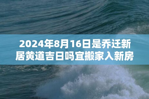 2024年8月16日是乔迁新居黄道吉日吗宜搬家入新房吗