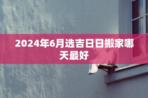 2024年6月选吉日日搬家哪天最好