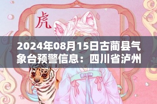 2024年08月15日古蔺县气象台预警信息：四川省泸州市古蔺县更新高温橙色预警